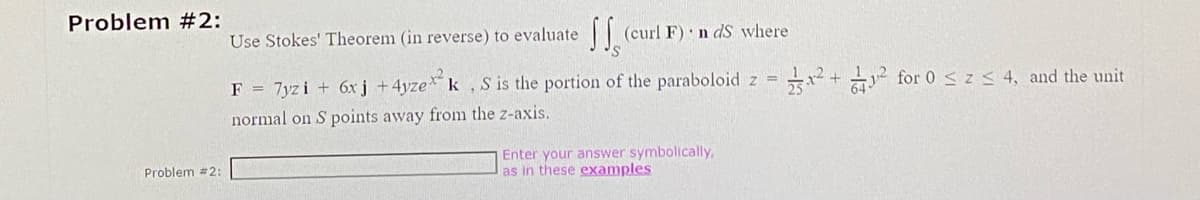 Problem #2:
Problem #2:
Use Stokes' Theorem (in reverse) to evaluate (curl F) n ds where
SS
F = 7yzi + 6xj + 4yzexk, S is the portion of the paraboloid z=²+² for 0 ≤ z ≤ 4, and the unit
normal on S points away from the z-axis.
Enter your answer symbolically,
as in these examples