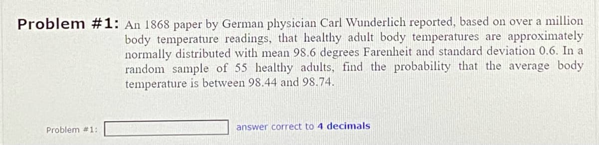 Problem #1: An 1868 paper by German physician Carl Wunderlich reported, based on over a million
body temperature readings, that healthy adult body temperatures are approximately
normally distributed with mean 98.6 degrees Farenheit and standard deviation 0.6. In a
random sample of 55 healthy adults, find the probability that the average body
temperature is between 98.44 and 98.74.
Problem #1:
answer correct to 4 decimals