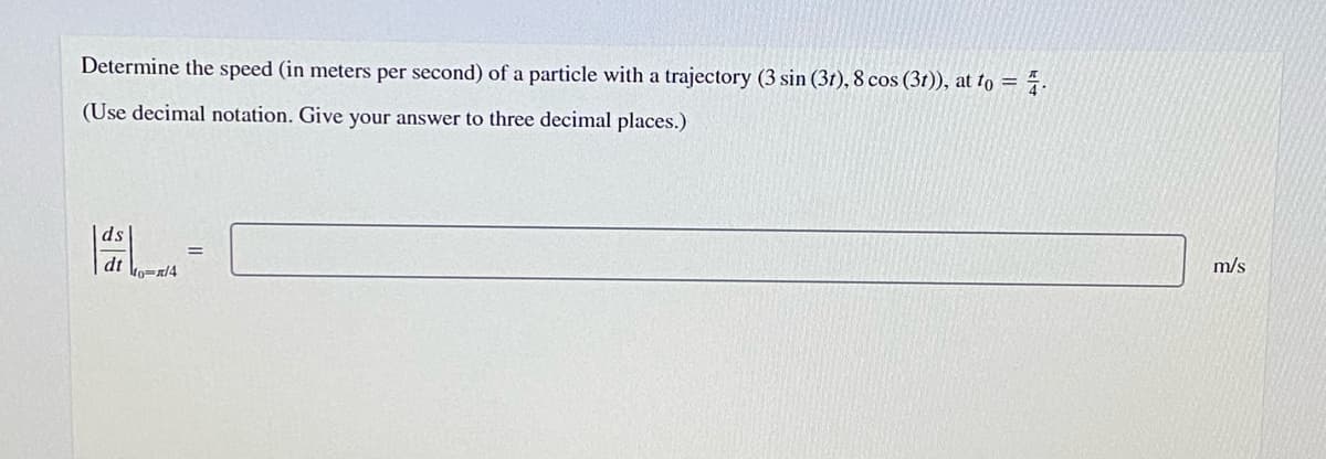 Determine the speed (in meters per second) of a particle with a trajectory (3 sin (3t), 8 cos (3r)), at to = 7.
(Use decimal notation. Give your answer to three decimal places.)
ds
m/s
dt ko=/4
