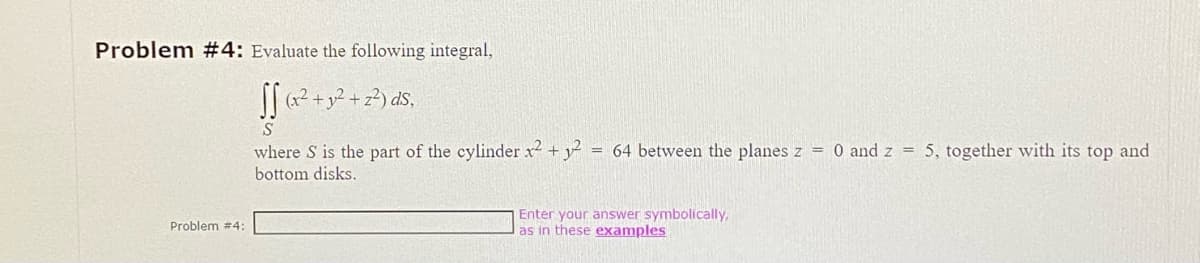 Problem #4: Evaluate the following integral,
SS (x² + y² +2²) ds,
S
Problem #4:
where S is the part of the cylinder x2 + 3² = 64 between the planes z = 0 and z = 5, together with its top and
bottom disks.
Enter your answer symbolically,
as in these examples