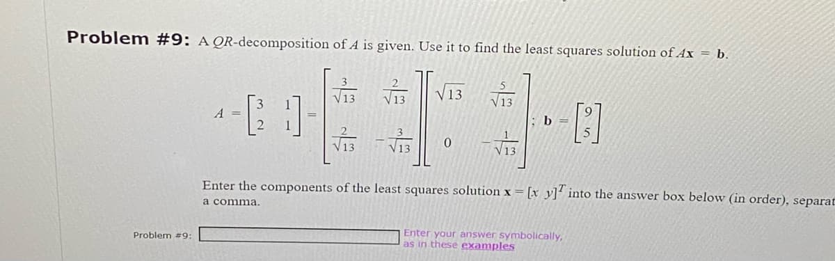 Problem #9: A QR-decomposition of A is given. Use it to find the least squares solution of Ax = b.
Problem #9:
A =
√13
V 13
√13√13
√13
0
√13
√13
b =
Enter the components of the least squares solution x = [x y] into the answer box below (in order), separat
a comma.
Enter your answer symbolically,
as in these examples