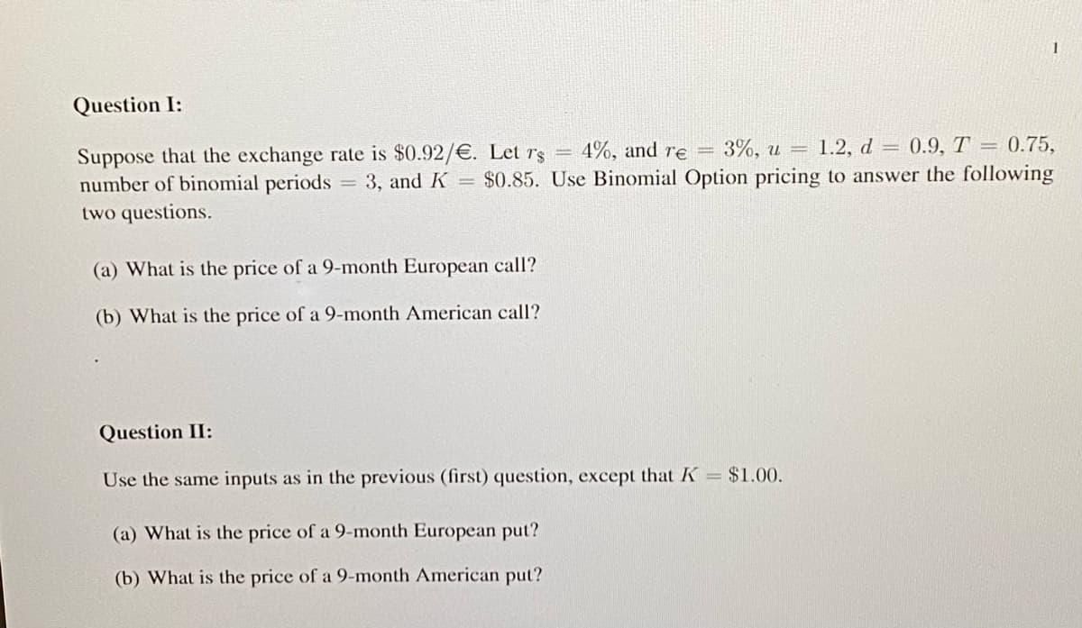 Question I:
4%, and re = 3%, u = 1.2, d 0.9, T = 0.75,
Suppose that the exchange rate is $0.92/€. Let r's
number of binomial periods = 3, and K = $0.85. Use Binomial Option pricing to answer the following
two questions.
(a) What is the price of a 9-month European call?
(b) What is the price of a 9-month American call?
Question II:
Use the same inputs as in the previous (first) question, except that K = $1.00.
1
(a) What is the price of a 9-month European put?
(b) What is the price of a 9-month American put?