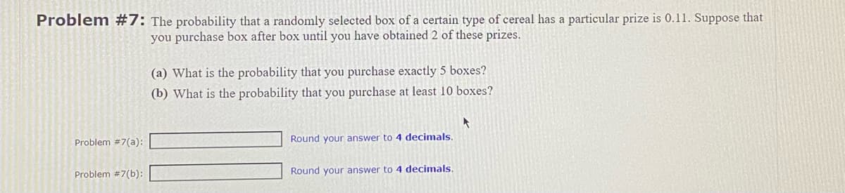 Problem #7: The probability that a randomly selected box of a certain type of cereal has a particular prize is 0.11. Suppose that
you purchase box after box until you have obtained 2 of these prizes.
Problem #7(a):
Problem #7(b):
(a) What is the probability that you purchase exactly 5 boxes?
(b) What is the probability that you purchase at least 10 boxes?
Round your answer to 4 decimals.
Round your answer to 4 decimals.
A