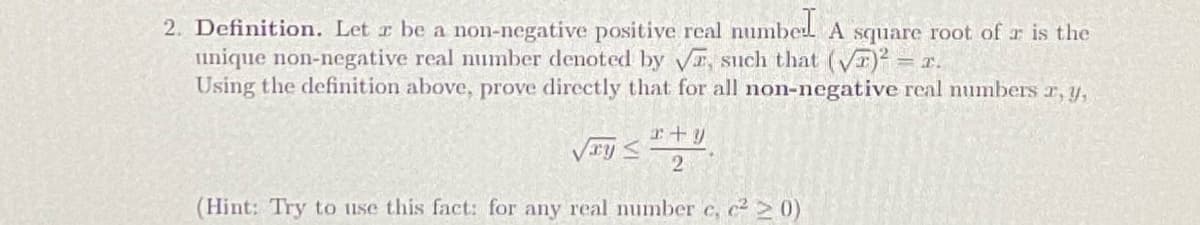 2. Definition. Let r be a non-negative positive real numbed A square root of r is the
Iinique non-negative real number denoted by vE, such that (vT)² = x.
Using the definition above, prove directly that for all non-negative real numbers r, y,
r+y
Vry<
(Hint: Try to use this fact: for any real number c, c2 0)
