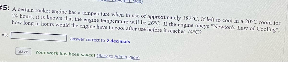 age)
#5: A certain rocket engine has a temperature when in use of approximately 182°C. If left to cool in a 20°C room for
24 hours, it is known that the engine temperature will be 26°C. If the engine obeys "Newton's Law of Cooling",
how long in hours would the engine have
cool after use before it reaches 74°C?
#5:
answer correct to 2 decimals
Save
Your work has been saved!_(Back to Admin Page)
