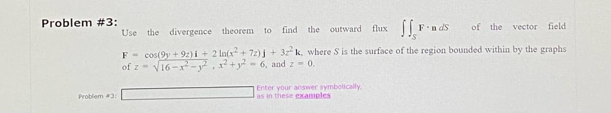 Problem #3:
Problem #3:
FindS
Enter your answer symbolically,
as in these examples
Use the divergence theorem to
find the outward flux
SS,
vector field
F = cos(9y+9z)i + 2 ln(x² + 7z)j + 3z² k, where S is the surface of the region bounded within by the graphs
of z = √16-x²-1², x² + y² = 6, and z = 0.
of the