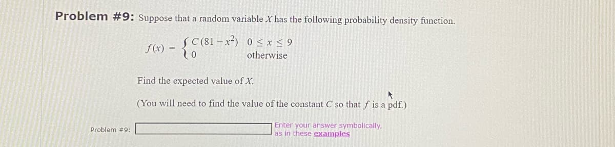 Problem #9: Suppose that a random variable X has the following probability density function.
C(81-x²) 0≤x≤ 9
otherwise
Problem #9:
f(x) =
o
Find the expected value of X.
A
(You will need to find the value of the constant C so that f is a pdf.)
Enter your answer symbolically,
as in these examples