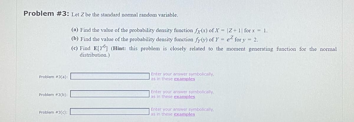Problem #3: Let Z be the standard normal random variable.
Problem #3(a):
Problem #3(b):
Problem #3(c):
(a) Find the value of the probability density function fx(x) of X = |Z + 1 for x = 1.
(b) Find the value of the probability density function fy(v) of Y = e² for y = 2.
(c) Find E[Y] (Hint: this problem is closely related to the moment generating function for the normal
distribution.)
Enter your answer symbolically,
as in these examples
Enter your answer symbolically,
as in these examples
Enter your answer symbolically,
as in these examples