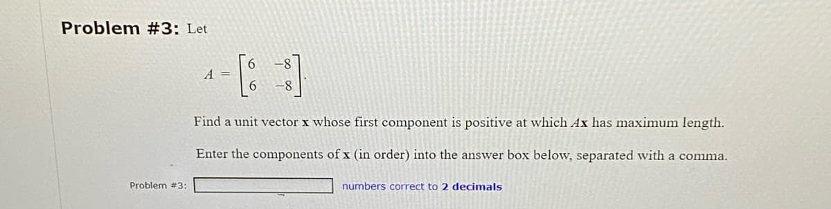 Problem #3: Let
Problem #3:
A =
-8
Find a unit vector x whose first component is positive at which Ax has maximum length.
Enter the components of x (in order) into the answer box below, separated with a comma.
numbers correct to 2 decimals