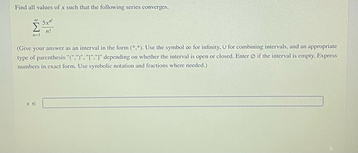 Find all values of x such that the following series converges.
Σ
Sx
n!
n=|
(Give your answer as an interval in the form (*,*). Use the symbol co for infinity, U for combining intervals, and an appropriate
type of parenthesis "(",")", "["."]" depending on whether the interval is open or closed. Enter Ø if the interval is empty. Express
numbers in exact form. Use symbolic notation and fractions where needed.)
X E
