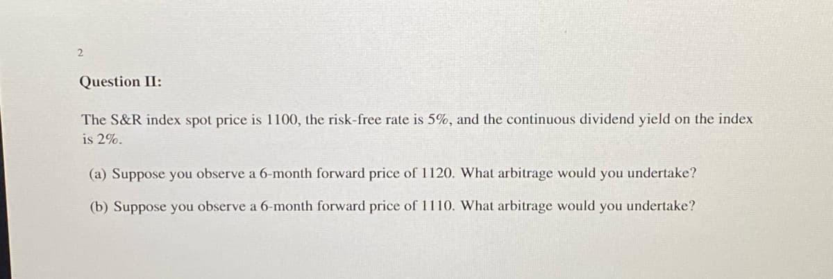 2
Question II:
The S&R index spot price is 1100, the risk-free rate is 5%, and the continuous dividend yield on the index
is 2%.
(a) Suppose you observe a 6-month forward price of 1120. What arbitrage would you undertake?
(b) Suppose you observe a 6-month forward price of 1110. What arbitrage would you undertake?