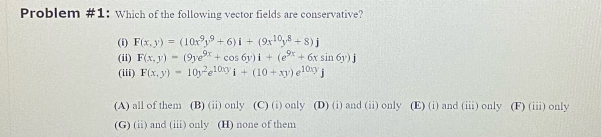 Problem #1: Which of the following vector fields are conservative?
(i) F(x, y) = (10x9 + 6) i + (9x¹08 + 8) j
(ii) F(x, y) = (9ye⁹x + cos 6y)i + - (e⁹x +
(iii) F(x, y) =
10y²e10xy i + (10+xy) eloxy j
+ 6x sin 6y) j
(A) all of them
(B) (ii) only (C) (i) only (D) (i) and (ii) only (E) (i) and (iii) only (F) (iii) only
(G) (ii) and (iii) only (H) none of them