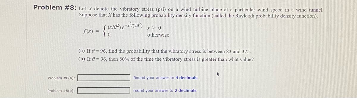 Problem #8: Let X denote the vibratory stress (psi) on a wind turbine blade at a particular wind speed in a wind tunnel.
Suppose that X has the following probability density function (called the Rayleigh probability density function).
Problem #8(a):
Problem #8(b):
f(x) =
S (x10²) e-x2²/(20²) x > 0
o
otherwise
(a) If 0 = 96, find the probability that the vibratory stress is between 83 and 375.
(b) If = 96, then 80% of the time the vibratory stress is greater than what value?
Round your answer to 4 decimals.
round your answer to 2 decimals