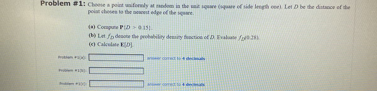 Problem #1: Choose a point uniformly at random in the unit square (square of side length one). Let D be the distance of the
point chosen to the nearest edge of the square.
Problem #1(a):
Problem #1(b):
Problem #1(c):
(a) Compute PD > 0.15).
(b) Let fo denote the probability density function of D. Evaluate fp(0.28).
(c) Calculate E[D].
answer correct to 4 decimals
answer correct to 4 decimals