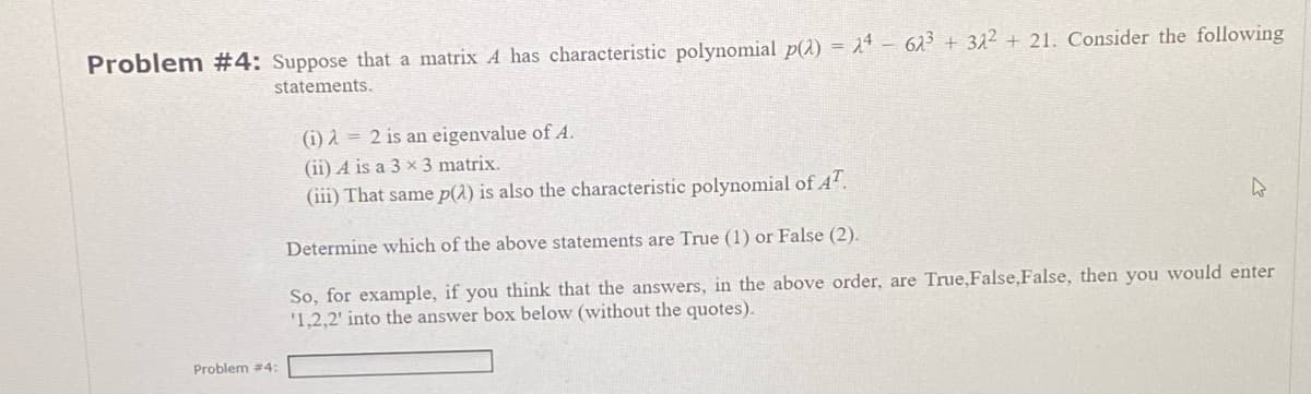 Problem #4: Suppose that a matrix A has characteristic polynomial p(2) = 24 62³ + 32² + 21. Consider the following
statements.
Problem #4:
(i) = 2 is an eigenvalue of A.
(ii) A is a 3 x 3 matrix.
(iii) That same p(2) is also the characteristic polynomial of AT.
Determine which of the above statements are True (1) or False (2).
So, for example, if you think that the answers, in the above order, are True,False, False, then you would enter
'1,2,2' into the answer box below (without the quotes).
4
