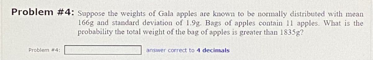 Problem #4: Suppose the weights of Gala apples are known to be normally distributed with mean
166g and standard deviation of 1.9g. Bags of apples contain 11 apples. What is the
probability the total weight of the bag of apples is greater than 1835g?
Problem #4:
answer correct to 4 decimals