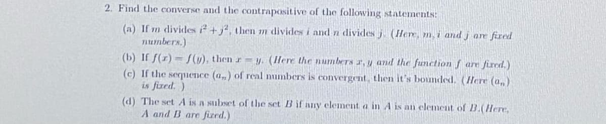 2. Find the converse and the contrapositive of the following statemnents:
(a) If m divides 2+j², then m divides i and n divides j (Here, m, i and j are fired
numbers.)
(b) If f(r) = S(y), then r = (Here the numbers r, y and the function f are fired.)
(c) If the sequence (a,) of real mumbers is convergent, then it's bounded. (Here (a,)
is fized, )
(d) The set A is a subset of the set B if any element a in A is an element of B.(Here,
A and B are fized.)
