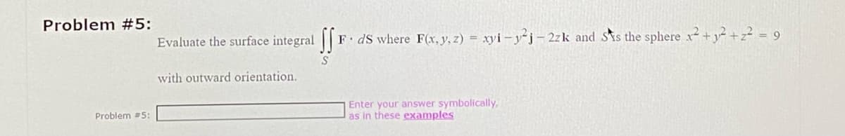 Problem #5:
Problem #5:
Evaluate the surface integral f
S
with outward orientation.
F. ds where F(x, y, z) = xyi-y²j-2zk and Ss the sphere x²+²+z² = 9
Enter your answer symbolically,
as in these examples