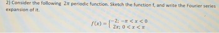 2) Consider the following 2n periodic function. Sketch the function f, and write the Fourier series
expansion of it.
-2; -n < x <0
f(x) ={ 2x; 0 < x <t
%3D
