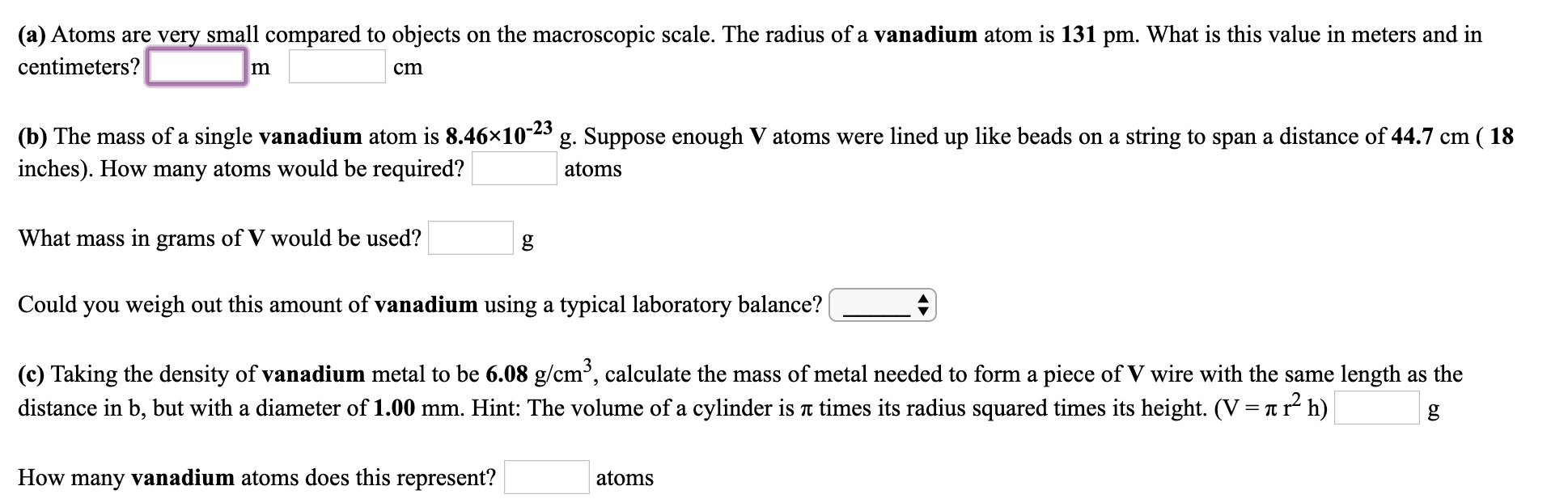 (a) Atoms are very small compared to objects on the macroscopic scale. The radius of a vanadium atom is 131 pm. What is this value in meters and in
centimeters?
cm
(b) The mass of a single vanadium atom is 8.46×10-23 g. Suppose enough V atoms were lined up like beads on a string to span a distance of 44.7 cm ( 18
atoms
inches). How many atoms would be required?
What mass in grams of V would be used?
Could you weigh out this amount of vanadium using a typical laboratory balance?
(c) Taking the density of vanadium metal to be 6.08 g/cm³, calculate the mass of metal needed to form a piece of V wire with the same length as the
distance in b, but with a diameter of 1.00 mm. Hint: The volume of a cylinder is T times its radius squared times its height. (V = T r² h)
How many vanadium atoms does this represent?
atoms
