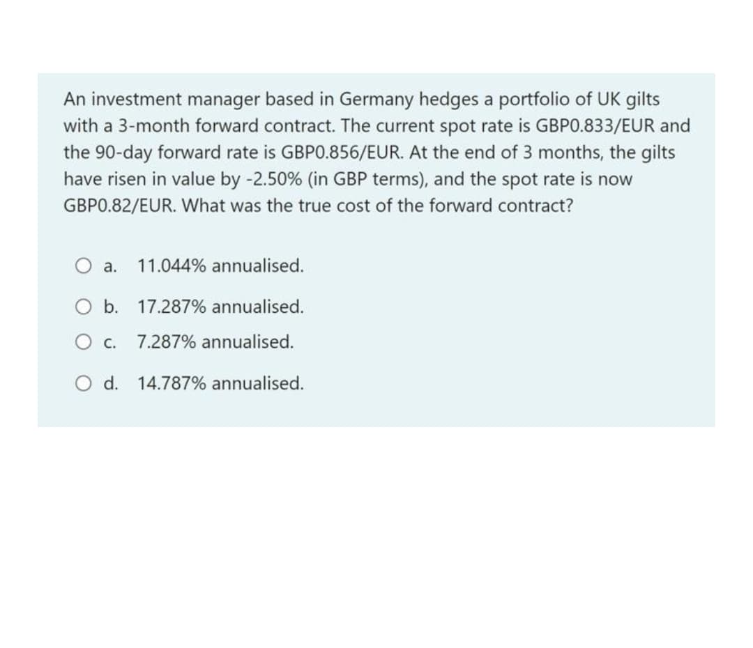 An investment manager based in Germany hedges a portfolio of UK gilts
with a 3-month forward contract. The current spot rate is GBPO.833/EUR and
the 90-day forward rate is GBPO.856/EUR. At the end of 3 months, the gilts
have risen in value by -2.50% (in GBP terms), and the spot rate is now
GBPO.82/EUR. What was the true cost of the forward contract?
O a.
11.044% annualised.
O b. 17.287% annualised.
О с.
7.287% annualised.
O d. 14.787% annualised.
