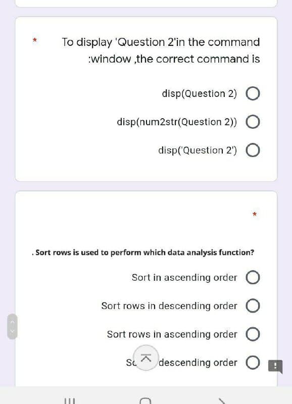 To display 'Question 2'in the command
:window,the correct command is
disp(Question 2) O
disp(num2str(Question 2)) O
disp('Question 2') O
Sort rows is used to perform which data analysis function?
Sort in ascending order O
Sort rows in descending order O
Sort rows in ascending order O
Sc descending order
C