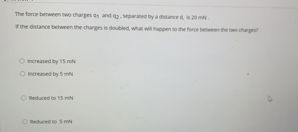 The force between two charges q1 and q2, separated by a distance d, is 20 mN.
If the distance between the charges is doubled, what will happen to the force between the two charges?
O Increased by 15 mN
O Increased by 5 mN
O Reduced to 15 mN
O Reduced to 5 mN
