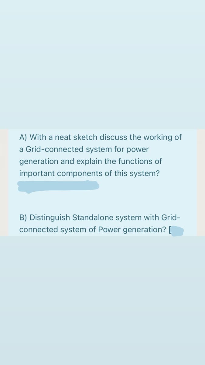 A) With a neat sketch discuss the working of
a Grid-connected system for power
generation and explain the functions of
important components of this system?
B) Distinguish Standalone system with Grid-
connected system of Power generation? [
