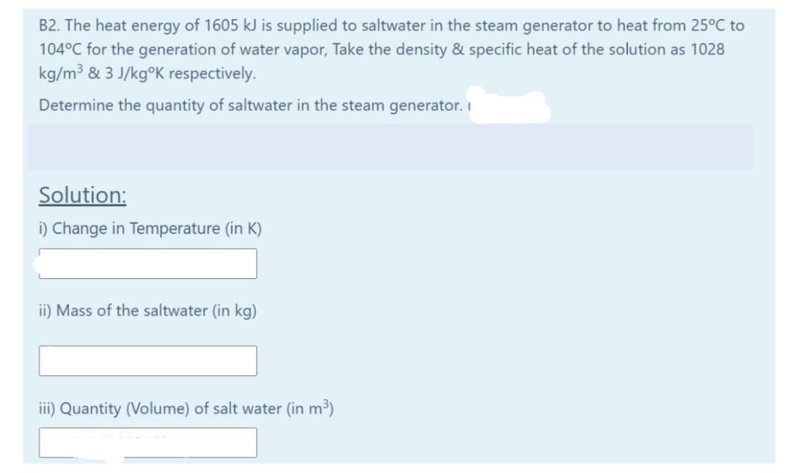 B2. The heat energy of 1605 kJ is supplied to saltwater in the steam generator to heat from 25°C to
104°C for the generation of water vapor, Take the density & specific heat of the solution as 1028
kg/m³ & 3 J/kg°K respectively.
Determine the quantity of saltwater in the steam generator. I
Solution:
i) Change in Temperature (in K)
ii) Mass of the saltwater (in kg)
iii) Quantity (Volume) of salt water (in m³)

