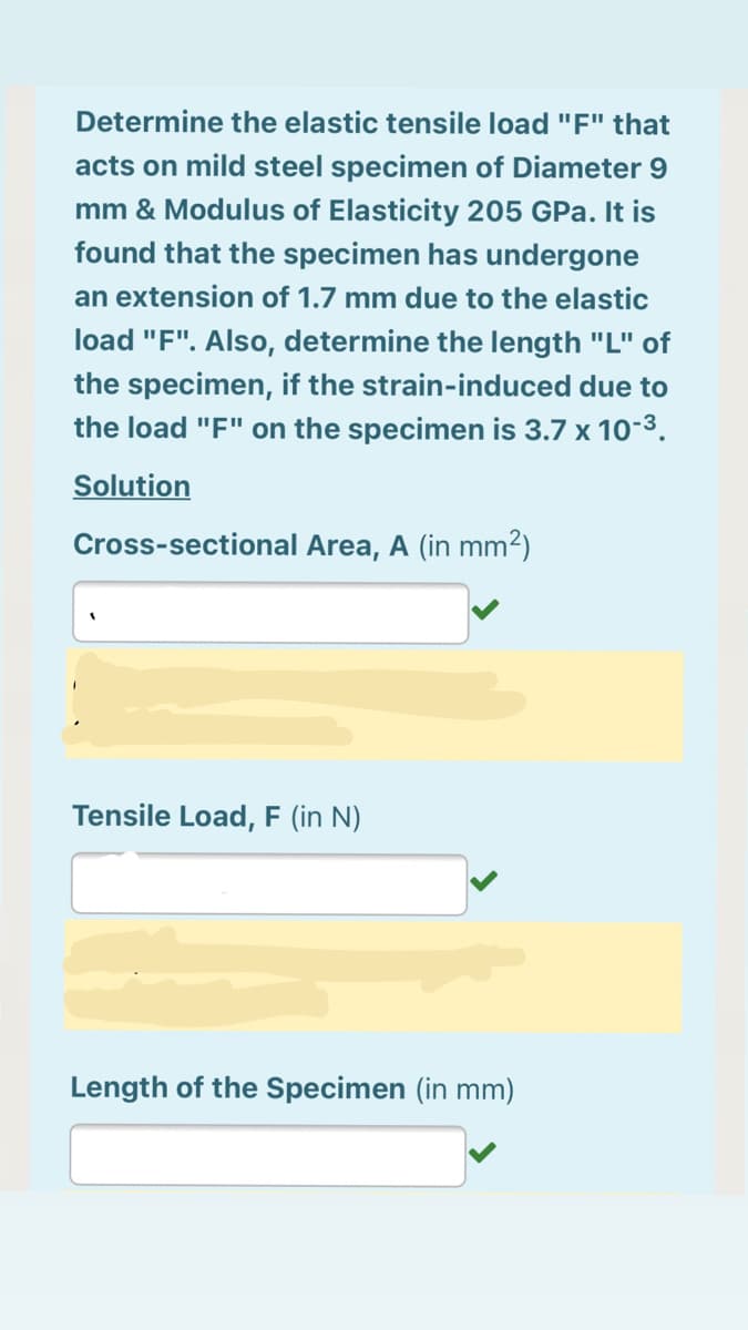 Determine the elastic tensile load "F" that
acts on mild steel specimen of Diameter 9
mm & Modulus of Elasticity 205 GPa. It is
found that the specimen has undergone
an extension of 1.7 mm due to the elastic
load "F". Also, determine the length "L" of
the specimen, if the strain-induced due to
the load "F" on the specimen is 3.7 x 10-3.
Solution
Cross-sectional Area, A (in mm2)
Tensile Load, F (in N)
Length of the Specimen (in mm)
