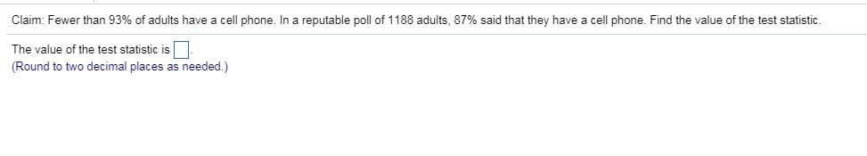 Claim: Fewer than 93% of adults have a cell phone. In a reputable poll of 1188 adults, 87% said that they have a cell phone. Find the value of the test statistic.
The value of the test statistic is
(Round to two decimal places as needed.)