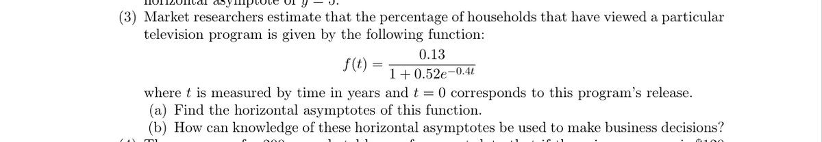 (3) Market researchers estimate that the percentage of households that have viewed a particular
television program is given by the following function:
0.13
1+0.52e-0.4t
where t is measured by time in years and t = 0 corresponds to this program's release.
(a) Find the horizontal asymptotes of this function.
(b) How can knowledge of these horizontal asymptotes be used to make business decisions?
MI
000
f(t):
=
$100