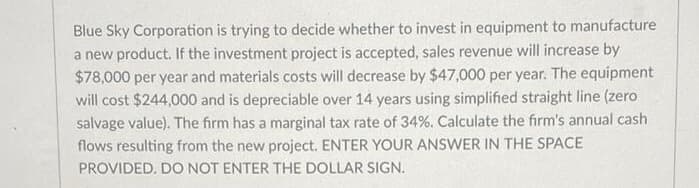 Blue Sky Corporation is trying to decide whether to invest in equipment to manufacture
a new product. If the investment project is accepted, sales revenue will increase by
$78,000 per year and materials costs will decrease by $47,000 per year. The equipment
will cost $244,000 and is depreciable over 14 years using simplified straight line (zero
salvage value). The firm has a marginal tax rate of 34%. Calculate the firm's annual cash
flows resulting from the new project. ENTER YOUR ANSWER IN THE SPACE
PROVIDED. DO NOT ENTER THE DOLLAR SIGN.
