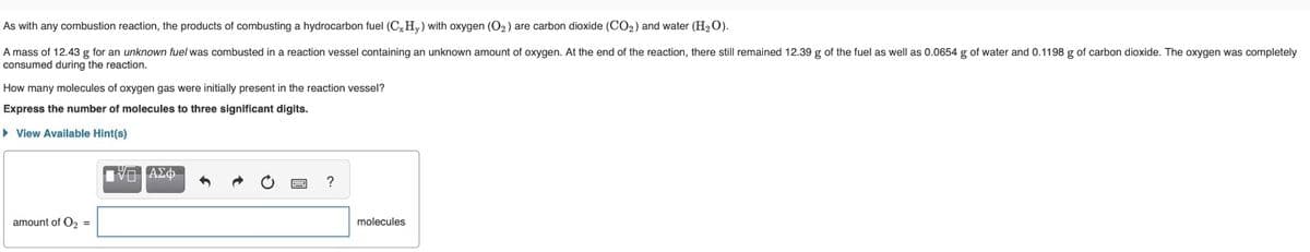 As with any combustion reaction, the products of combusting a hydrocarbon fuel (CxHy) with oxygen (O₂) are carbon dioxide (CO₂) and water (H₂O).
A mass of 12.43 g for an unknown fuel was combusted in a reaction vessel containing an unknown amount of oxygen. At the end of the reaction, there still remained 12.39 g of the fuel as well as 0.0654 g of water and 0.1198 g of carbon dioxide. The oxygen was completely
consumed during the reaction.
How many molecules of oxygen gas were initially present in the reaction vessel?
Express the number of molecules to three significant digits.
► View Available Hint(s)
amount of O₂ =
ΠΫΓΙΑΣΦ
?
molecules