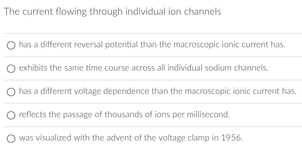 The current flowing through individual ion channels
has a different reversal potential than the macroscopic ionic current has.
exhibits the same time course across all individual sodium channels.
has a different voltage dependence than the macroscopic ionic current has.
reflects the passage of thousands of ions per millisecond.
was visualized with the advent of the voltage clamp in 1956.