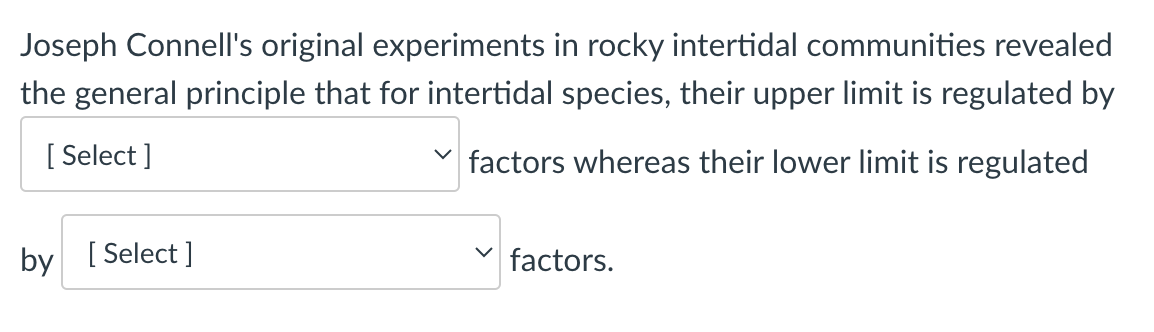 Joseph Connell's original experiments in rocky intertidal communities revealed
the general principle that for intertidal species, their upper limit is regulated by
[Select]
by [Select]
factors whereas their lower limit is regulated
factors.
