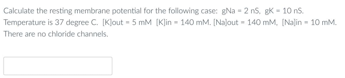 Calculate the resting membrane potential for the following case: gNa = 2 nS, gK = 10 nS.
Temperature is 37 degree C. [K]out = 5 mM [K]in = 140 mM. [Na]out = 140 mM, [Na]in = 10 mM.
There are no chloride channels.