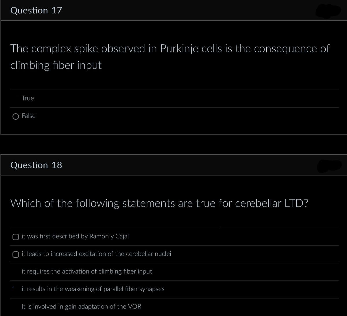 Question 17
The complex spike observed in Purkinje cells is the consequence of
climbing fiber input
True
False
Question 18
Which of the following statements are true for cerebellar LTD?
it was first described by Ramon y Cajal
O it leads to increased excitation of the cerebellar nuclei
it requires the activation of climbing fiber input
it results in the weakening of parallel fiber synapses
It is involved in gain adaptation of the VOR