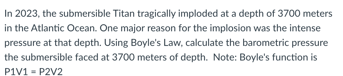 In 2023, the submersible Titan tragically imploded at a depth of 3700 meters
in the Atlantic Ocean. One major reason for the implosion was the intense
pressure at that depth. Using Boyle's Law, calculate the barometric pressure
the submersible faced at 3700 meters of depth. Note: Boyle's function is
P1V1 = P2V2