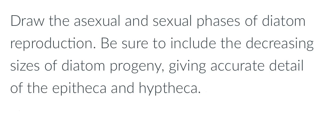 Draw the asexual and sexual phases of diatom
reproduction. Be sure to include the decreasing
sizes of diatom progeny, giving accurate detail
of the epitheca and hyptheca.