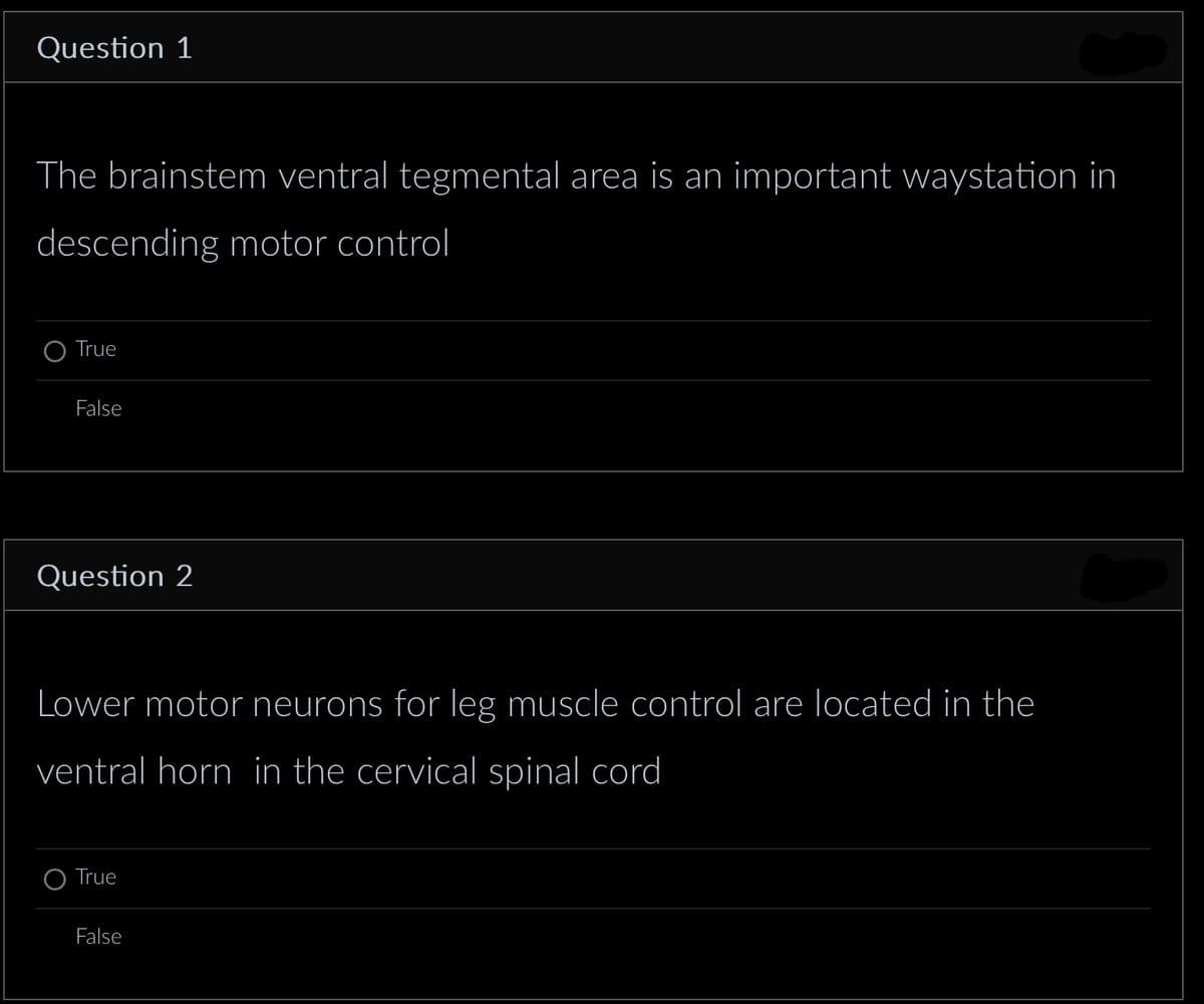 Question 1
The brainstem ventral tegmental area is an important waystation in
descending motor control
True
False
Question 2
Lower motor neurons for leg muscle control are located in the
ventral horn in the cervical spinal cord
True
False