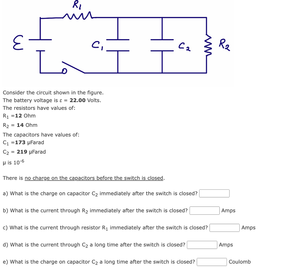 R₂
R₁
La
Consider the circuit shown in the figure.
The battery voltage is ε = 22.00 Volts.
The resistors have values of:
R₁ =12 Ohm
= 14 Ohm
C₁
The capacitors have values of:
C₁ =173 μFarad
C₂ = 219 μFarad
μ is 10-6
There is no charge on the capacitors before the switch is closed.
Са
a) What is the charge on capacitor C₂ immediately after the switch is closed?
b) What is the current through R₂ immediately after the switch is closed?
c) What is the current through resistor R₁ immediately after the switch is closed?
d) What is the current through C₂ a long time after the switch is closed?
w
e) What is the charge on capacitor C₂ a long time after the switch is closed?
R2
Amps
Amps
Amps
Coulomb