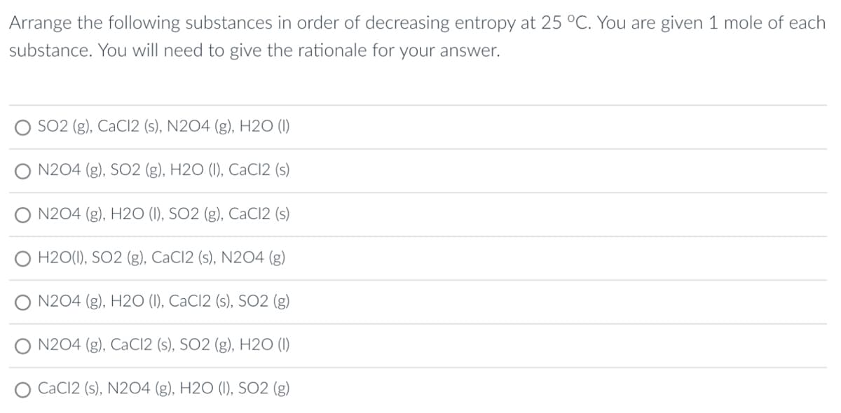 Arrange the following substances in order of decreasing entropy at 25 °C. You are given 1 mole of each
substance. You will need to give the rationale for your answer.
SO2 (g), CaCl2 (s), N2O4 (g), H20 (1)
N204 (g), SO2 (g), H2O (1), CaCl2 (s)
N204 (g), H2O (1), SO2 (g), CaCl2 (s)
H2O(1), SO2 (g), CaC12 (s), N2O4 (g)
N204 (g), H20 (1), CaCl2 (s), SO2 (g)
N204 (g), CaCl2 (s), SO2 (g), H20 (1)
CaCl2 (s), N204 (g), H2O (1), SO2 (g)