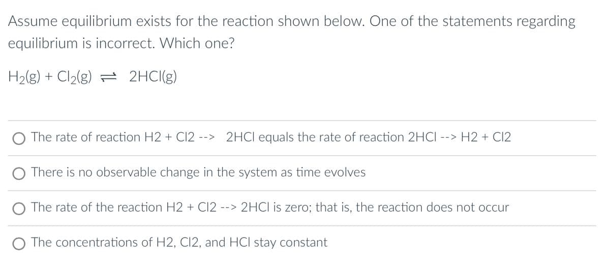 Assume equilibrium exists for the reaction shown below. One of the statements regarding
equilibrium is incorrect. Which one?
H₂(g) + Cl₂(g) 2HCI(g)
The rate of reaction H2 + C12 --> 2HCI equals the rate of reaction 2HCI --> H2 + Cl2
There is no observable change in the system as time evolves
O The rate of the reaction H2 + Cl2 --> 2HCl is zero; that is, the reaction does not occur
The concentrations of H2, C12, and HCI stay constant