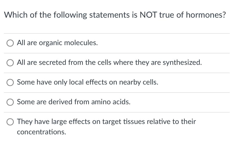 Which of the following statements is NOT true of hormones?
All are organic molecules.
All are secreted from the cells where they are synthesized.
Some have only local effects on nearby cells.
Some are derived from amino acids.
They have large effects on target tissues relative to their
concentrations.