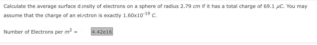 Calculate the average surface density of electrons on a sphere of radius 2.79 cm if it has a total charge of 69.1 μC. You may
assume that the charge of an electron is exactly 1.60x10-¹⁹ C.
Number of Electrons per m²
=
4.42e16