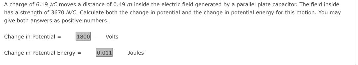 A charge of 6.19 μC moves a distance of 0.49 m inside the electric field generated by a parallel plate capacitor. The field inside
has a strength of 3670 N/C. Calculate both the change in potential and the change in potential energy for this motion. You may
give both answers as positive numbers.
Change in Potential =
1800
Change in Potential Energy =
Volts
0.011
Joules