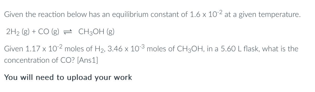 Given the reaction below has an equilibrium constant of 1.6 x 10-2 at a given temperature.
2H₂ (g) + CO (g) = CH3OH (g)
Given 1.17 x 10-2² moles of H₂, 3.46 x 10-³ moles of CH3OH, in a 5.60 L flask, what is the
concentration of CO? [Ans1]
You will need to upload your work