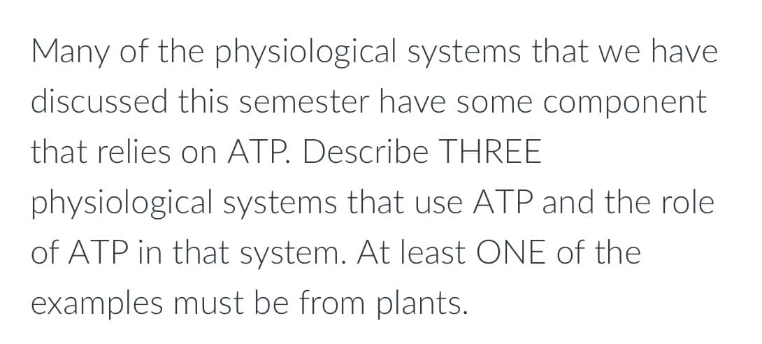 Many of the physiological systems that we have
discussed this semester have some component
that relies on ATP. Describe THREE
physiological systems that use ATP and the role
of ATP in that system. At least ONE of the
examples must be from plants.