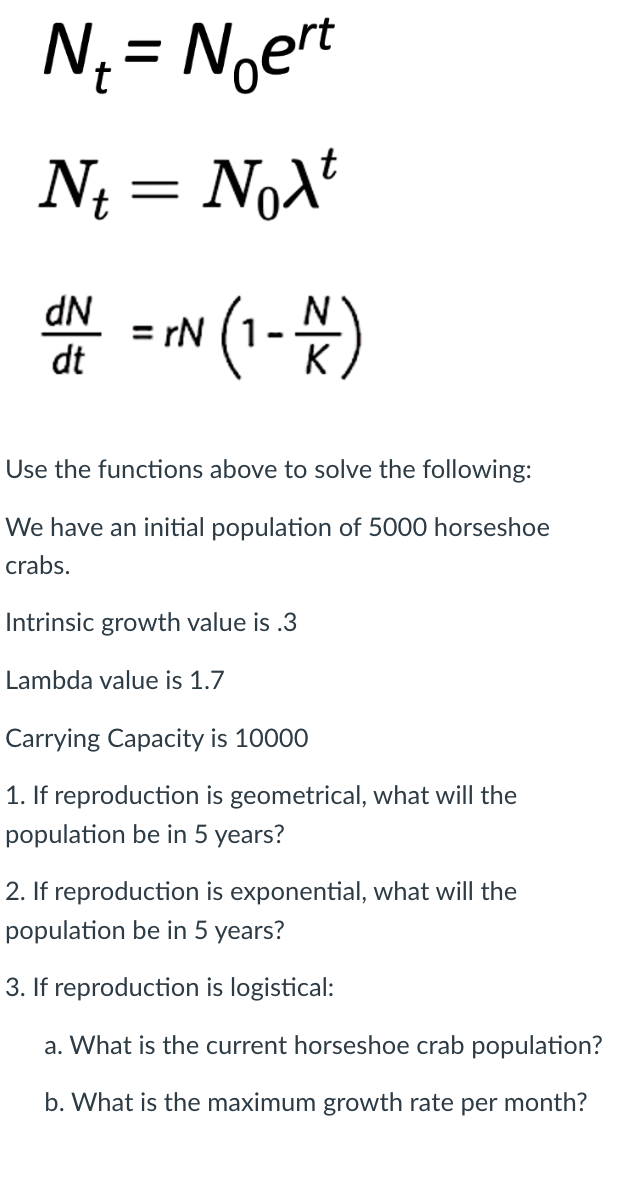 N₁ = Noert
t
N₁ = Noλt
Nt
dN
dt
= rN
(1 - )
Use the functions above to solve the following:
We have an initial population of 5000 horseshoe
crabs.
Intrinsic growth value is .3
Lambda value is 1.7
Carrying Capacity is 10000
1. If reproduction is geometrical, what will the
population be in 5 years?
2. If reproduction is exponential, what will the
population be in 5 years?
3. If reproduction is logistical:
a. What is the current horseshoe crab population?
b. What is the maximum growth rate per month?